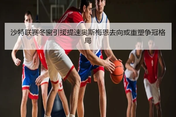 沙特联赛冬窗引援提速奥斯梅恩去向或重塑争冠格局